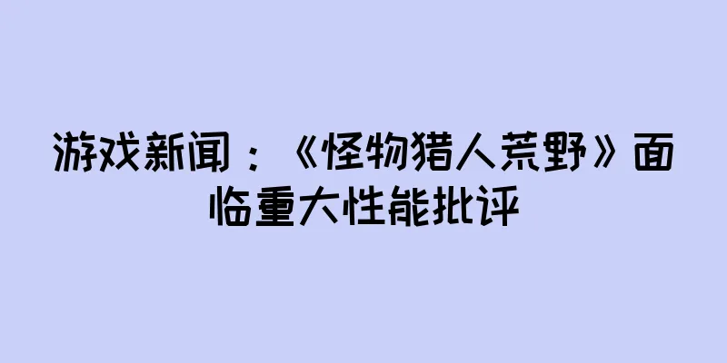 游戏新闻：《怪物猎人荒野》面临重大性能批评